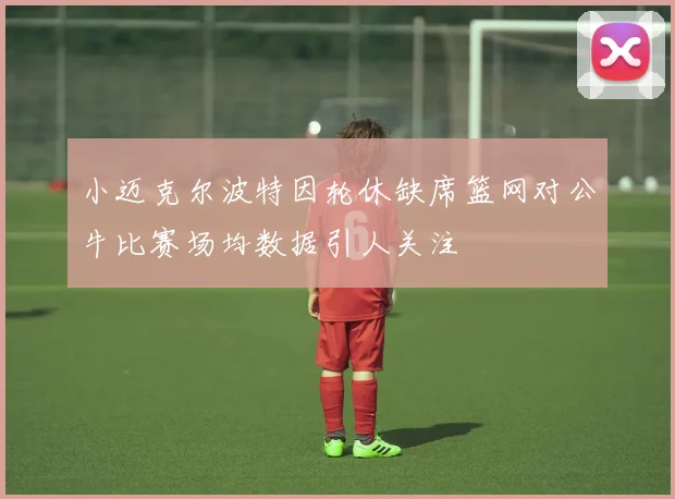 小迈克尔波特因轮休缺席篮网对公牛比赛场均数据引人关注