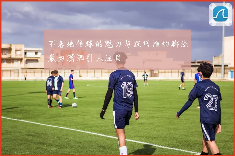 不落地传球的魅力与技巧谁的脚法最为潇洒引人注目