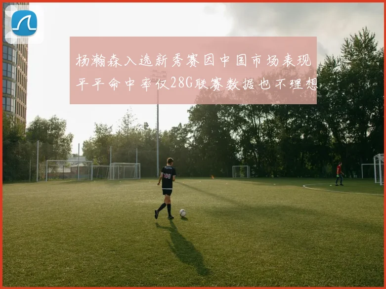 杨瀚森入选新秀赛因中国市场表现平平命中率仅28G联赛数据也不理想