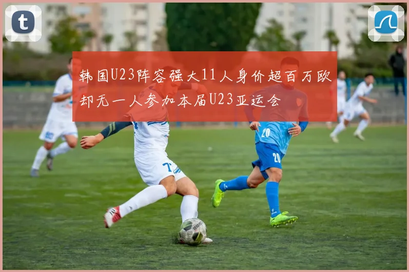 韩国U23阵容强大11人身价超百万欧却无一人参加本届U23亚运会