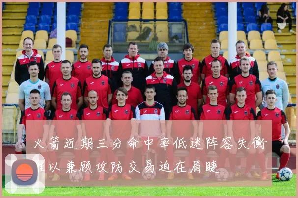 火箭近期三分命中率低迷阵容失衡难以兼顾攻防交易迫在眉睫