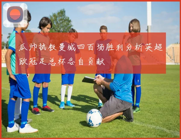瓜帅执教曼城四百场胜利分析英超欧冠足总杯各自贡献