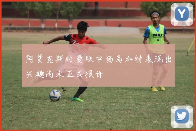 阿贾克斯对曼联中场乌加特表现出兴趣尚未正式报价