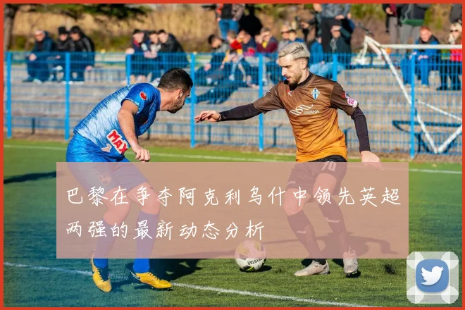巴黎在争夺阿克利乌什中领先英超两强的最新动态分析