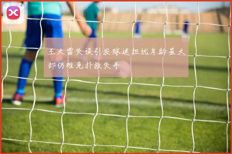 王大雷失误引发球迷担忧年龄虽大却仍难免扑救失手