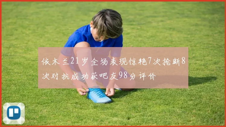 依木兰21岁全场表现惊艳7次抢断8次对抗成功获吧友98分评价