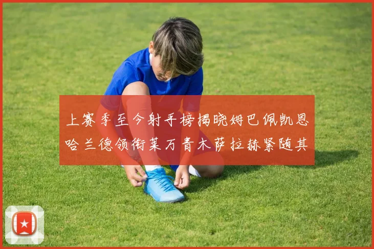 上赛季至今射手榜揭晓姆巴佩凯恩哈兰德领衔莱万青木萨拉赫紧随其后