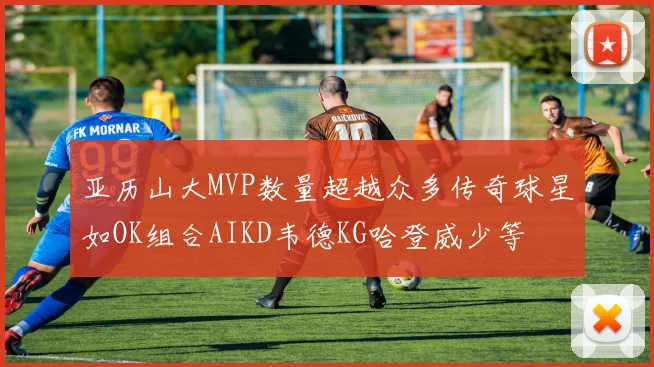 亚历山大MVP数量超越众多传奇球星如OK组合AIKD韦德KG哈登威少等