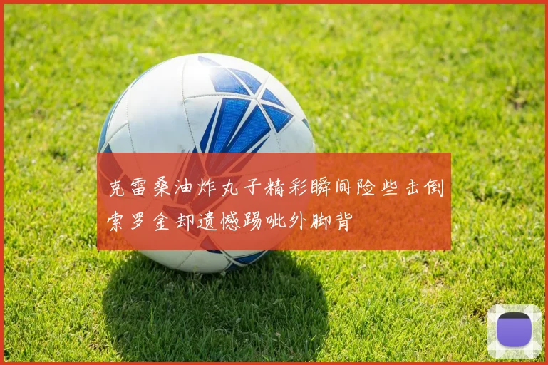 克雷桑油炸丸子精彩瞬间险些击倒索罗金却遗憾踢呲外脚背