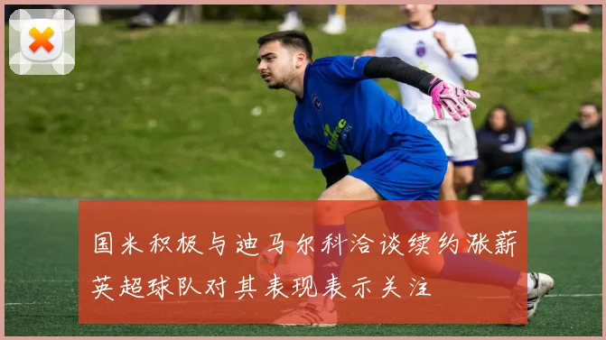 国米积极与迪马尔科洽谈续约涨薪英超球队对其表现表示关注