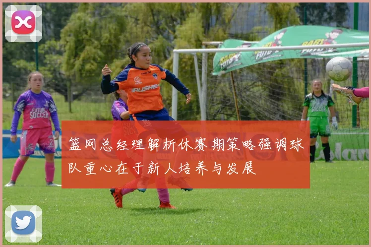 篮网总经理解析休赛期策略强调球队重心在于新人培养与发展