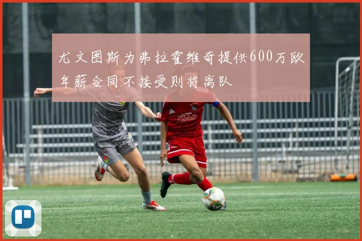 尤文图斯为弗拉霍维奇提供600万欧年薪合同不接受则将离队