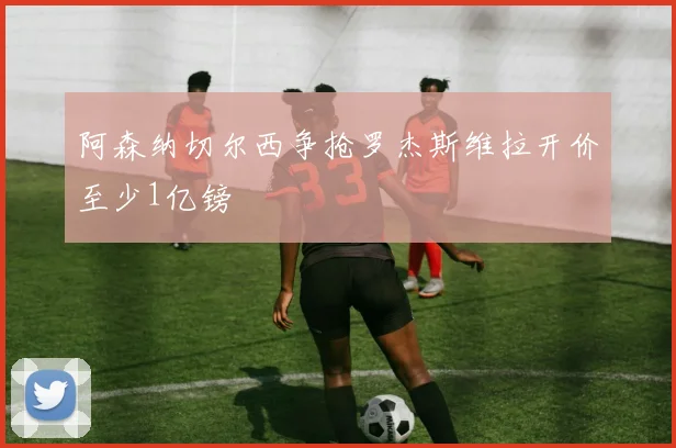 阿森纳切尔西争抢罗杰斯维拉开价至少1亿镑