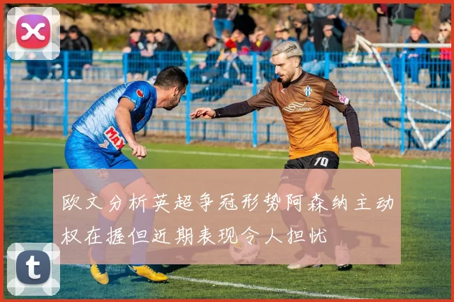 欧文分析英超争冠形势阿森纳主动权在握但近期表现令人担忧