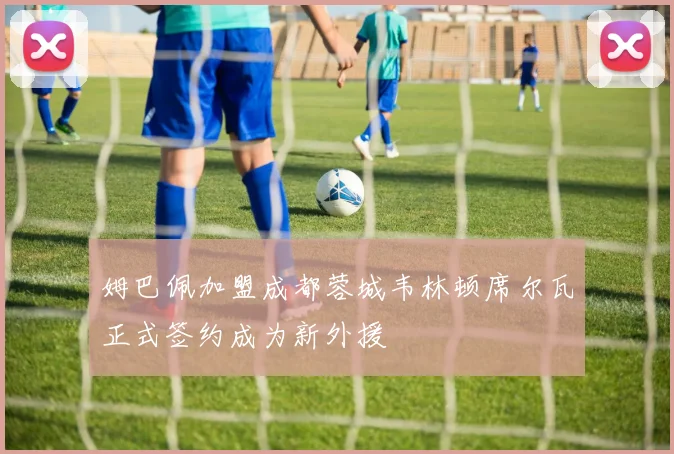 姆巴佩加盟成都蓉城韦林顿席尔瓦正式签约成为新外援