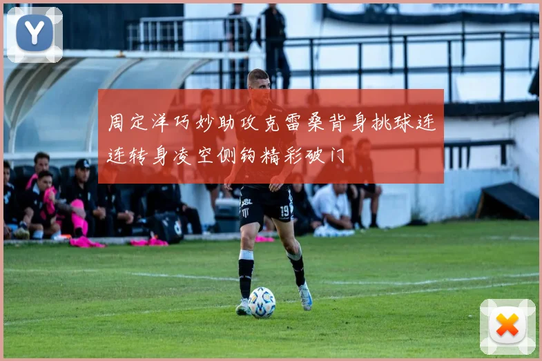 周定洋巧妙助攻克雷桑背身挑球连连转身凌空侧钩精彩破门