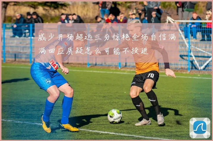 威少开场超远三分惊艳全场自信满满回应质疑怎么可能不投进