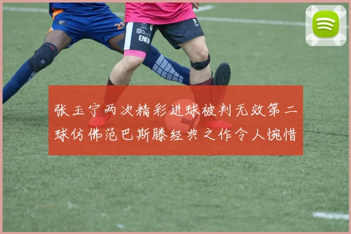 张玉宁两次精彩进球被判无效第二球仿佛范巴斯滕经典之作令人惋惜