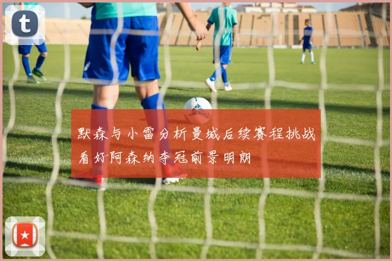 默森与小雷分析曼城后续赛程挑战看好阿森纳夺冠前景明朗