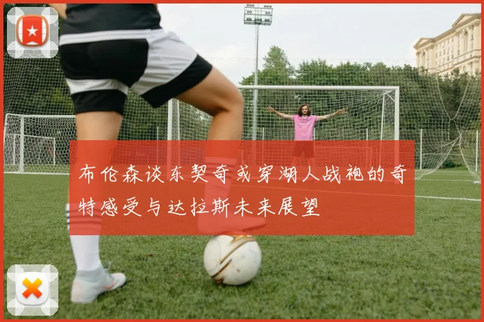 布伦森谈东契奇或穿湖人战袍的奇特感受与达拉斯未来展望