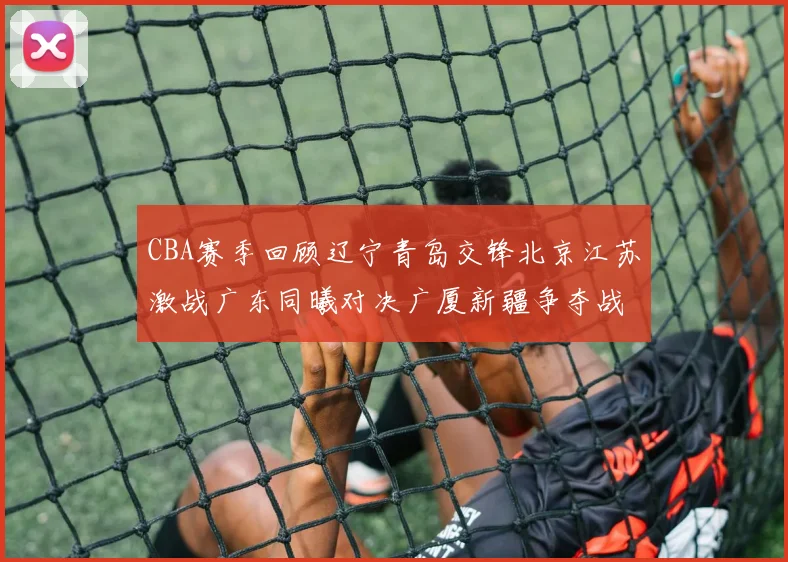 CBA赛季回顾辽宁青岛交锋北京江苏激战广东同曦对决广厦新疆争夺战精彩纷呈