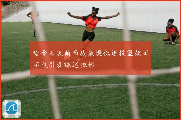 哈登东决前两战表现低迷投篮效率不佳引发球迷担忧