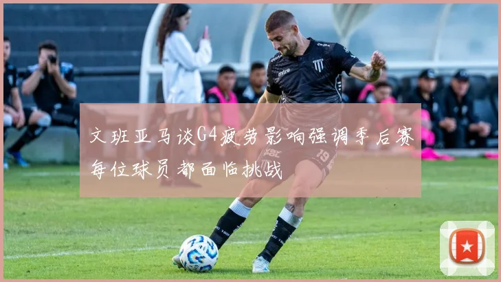 文班亚马谈G4疲劳影响强调季后赛每位球员都面临挑战
