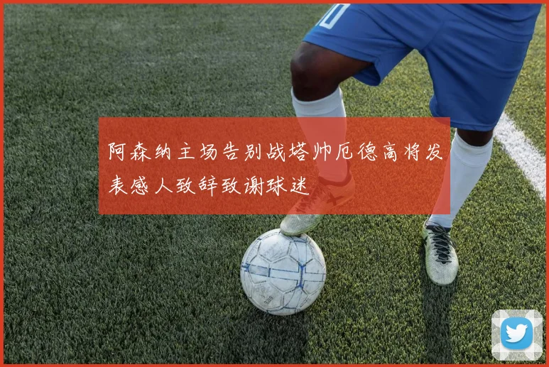 阿森纳主场告别战塔帅厄德高将发表感人致辞致谢球迷