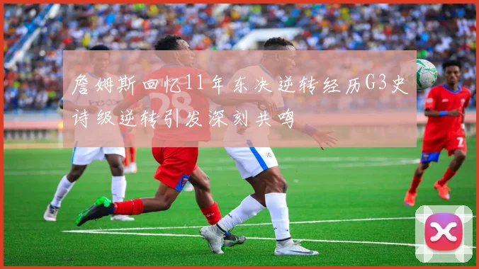 詹姆斯回忆11年东决逆转经历G3史诗级逆转引发深刻共鸣