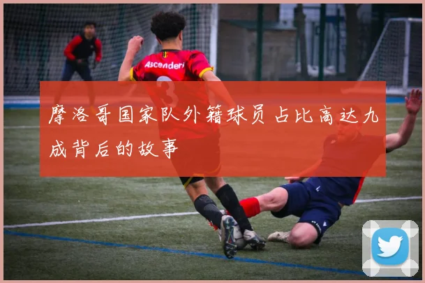 摩洛哥国家队外籍球员占比高达九成背后的故事