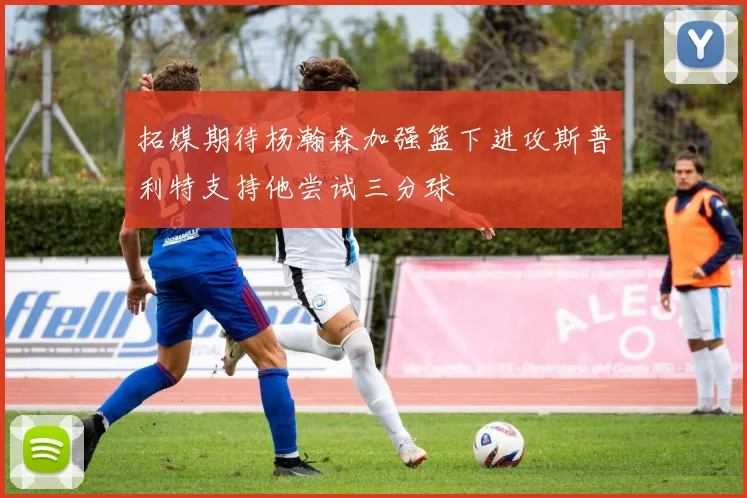拓媒期待杨瀚森加强篮下进攻斯普利特支持他尝试三分球