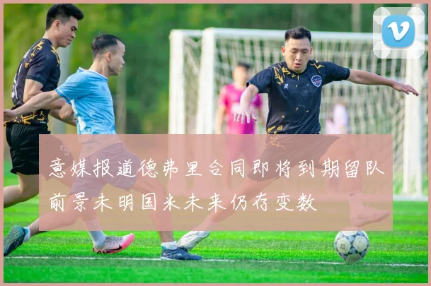 意媒报道德弗里合同即将到期留队前景未明国米未来仍存变数