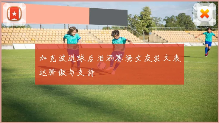 加克波进球后泪洒赛场女友发文表达骄傲与支持
